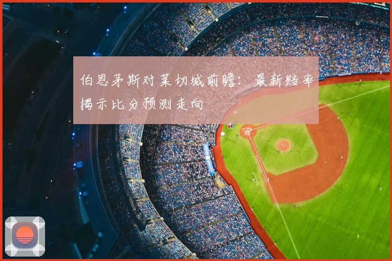 伯恩茅斯对莱切城前瞻：最新赔率揭示比分预测走向