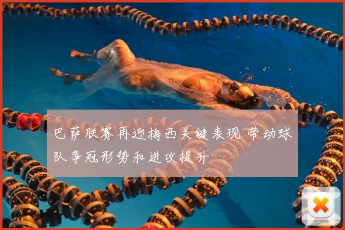 巴萨联赛再迎梅西关键表现 带动球队争冠形势和进攻提升