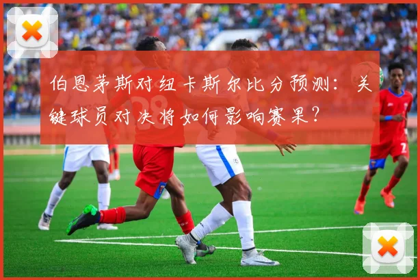 伯恩茅斯对纽卡斯尔比分预测：关键球员对决将如何影响赛果？