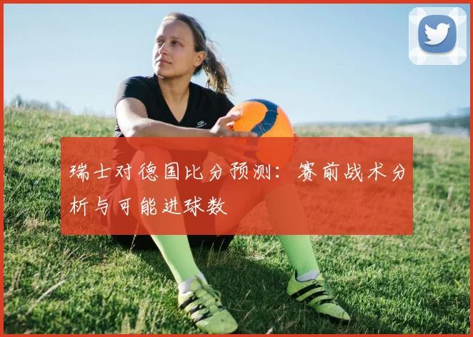 瑞士对德国比分预测：赛前战术分析与可能进球数