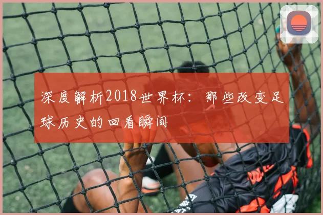 深度解析2018世界杯:那些改变足球历史的回看瞬间