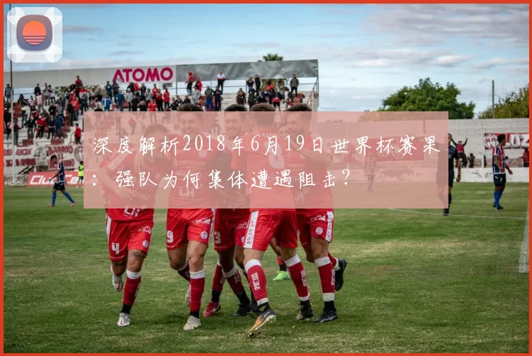 深度解析2018年6月19日世界杯赛果：强队为何集体遭遇阻击？