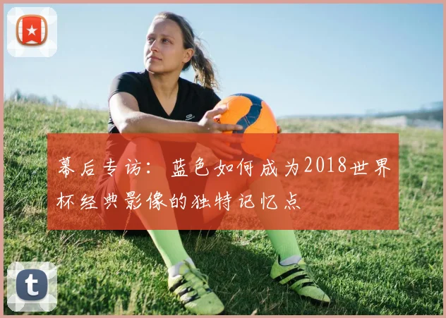 幕后专访：蓝色如何成为2018世界杯经典影像的独特记忆点