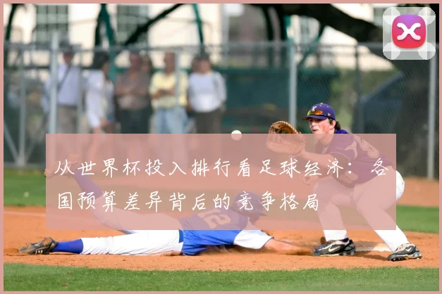 从世界杯投入排行看足球经济:各国预算差异背后的竞争格局