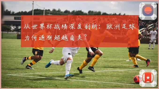 从世界杯战绩深度剖析：欧洲足球为何逐渐超越南美？