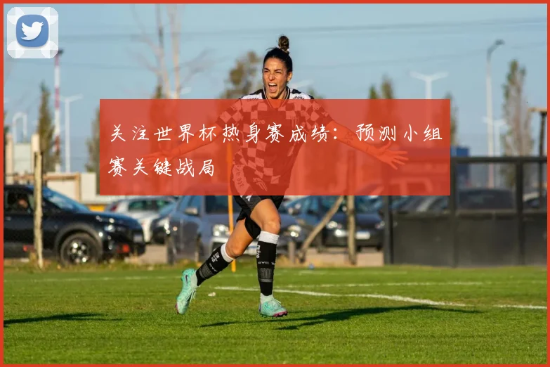 关注世界杯热身赛成绩：预测小组赛关键战局