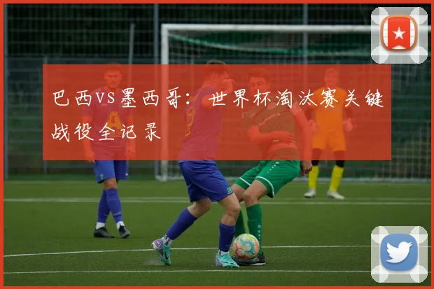 巴西vs墨西哥：世界杯淘汰赛关键战役全记录