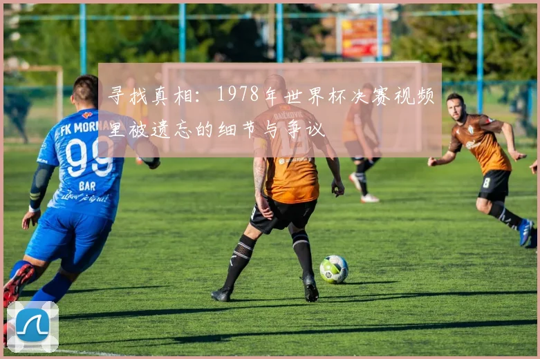 寻找真相:1978年世界杯决赛视频里被遗忘的细节与争议