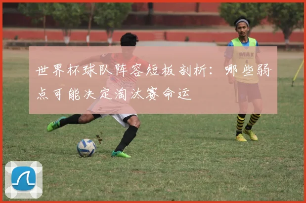 世界杯球队阵容短板剖析:哪些弱点可能决定淘汰赛命运