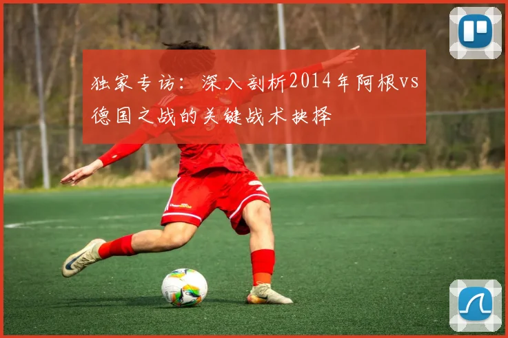 独家专访：深入剖析2014年阿根vs德国之战的关键战术抉择