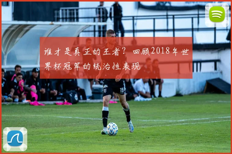 谁才是真正的王者？回顾2018年世界杯冠军的统治性表现