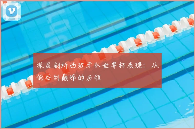 深度剖析西班牙队世界杯表现：从低谷到巅峰的历程
