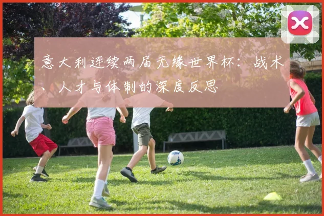 意大利连续两届无缘世界杯:战术、人才与体制的深度反思