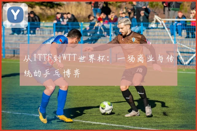 从ITTF到WTT世界杯：一场商业与传统的乒乓博弈