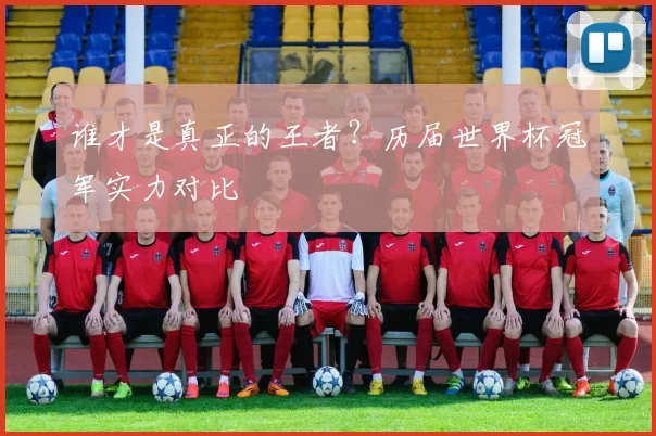 谁才是真正的王者？历届世界杯冠军实力对比