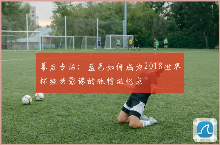 幕后专访：蓝色如何成为2018世界杯经典影像的独特记忆点