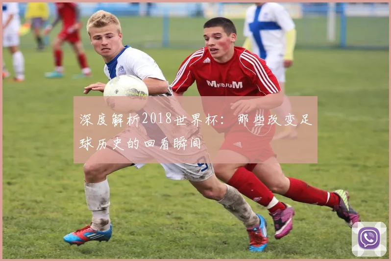 深度解析2018世界杯:那些改变足球历史的回看瞬间
