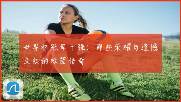 世界杯冠军十强:那些荣耀与遗憾交织的绿茵传奇